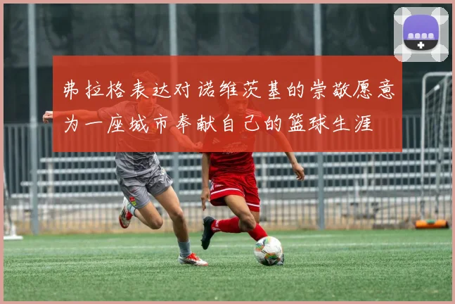弗拉格表达对诺维茨基的崇敬愿意为一座城市奉献自己的篮球生涯