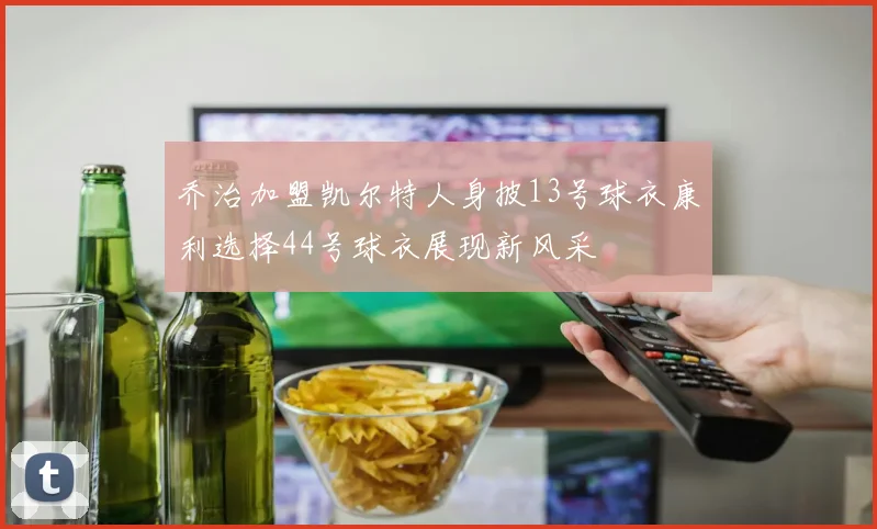 乔治加盟凯尔特人身披13号球衣康利选择44号球衣展现新风采