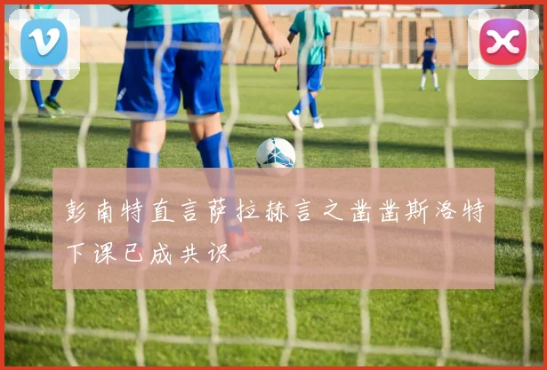 彭南特直言萨拉赫言之凿凿斯洛特下课已成共识