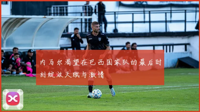 内马尔渴望在巴西国家队的最后时刻绽放天赋与激情