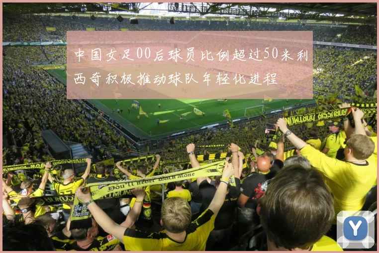 中国女足00后球员比例超过50米利西奇积极推动球队年轻化进程