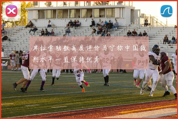 库拉索助教高度评价马宁称中国裁判水平一直保持优秀