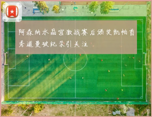 阿森纳水晶宫激战赛后颁奖凯帕首秀道曼破纪录引关注
