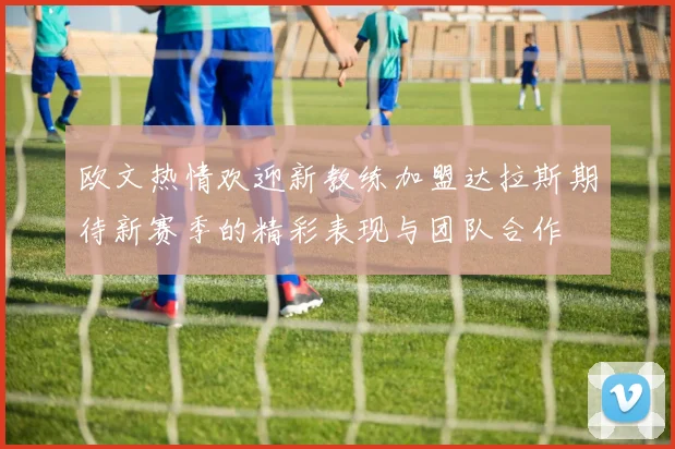 欧文热情欢迎新教练加盟达拉斯期待新赛季的精彩表现与团队合作