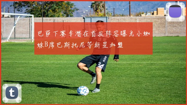 巴萨下赛季潜在首发阵容曝光小蜘蛛B席巴斯托尼等新星加盟