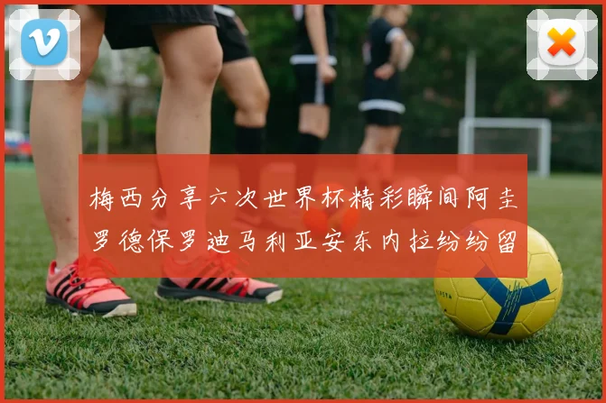 梅西分享六次世界杯精彩瞬间阿圭罗德保罗迪马利亚安东内拉纷纷留言评论