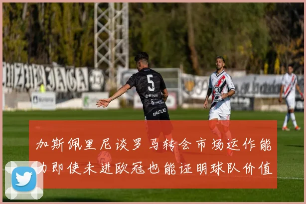 加斯佩里尼谈罗马转会市场运作能力即使未进欧冠也能证明球队价值