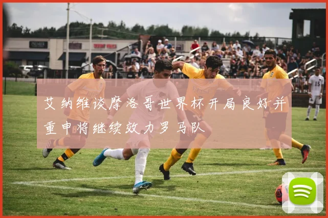 艾纳维谈摩洛哥世界杯开局良好并重申将继续效力罗马队