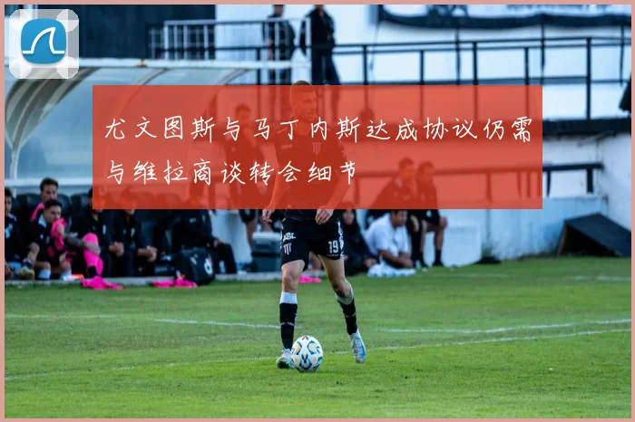 尤文图斯与马丁内斯达成协议仍需与维拉商谈转会细节