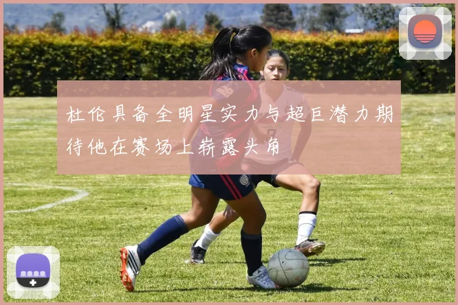 杜伦具备全明星实力与超巨潜力期待他在赛场上崭露头角