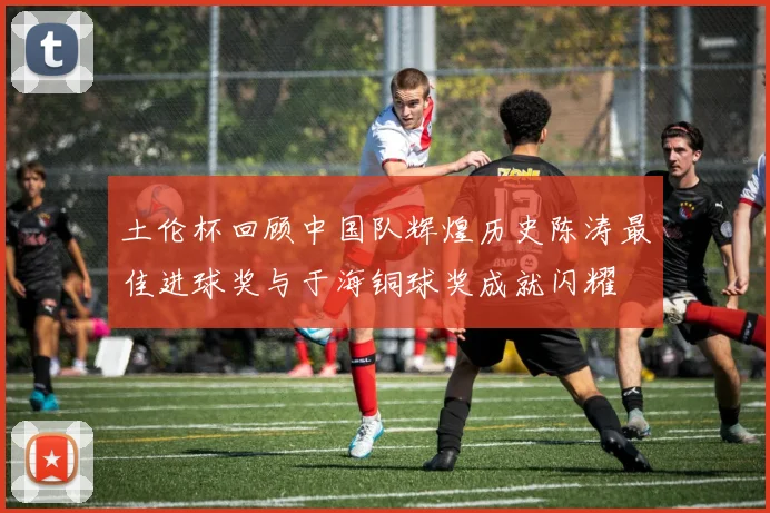 土伦杯回顾中国队辉煌历史陈涛最佳进球奖与于海铜球奖成就闪耀