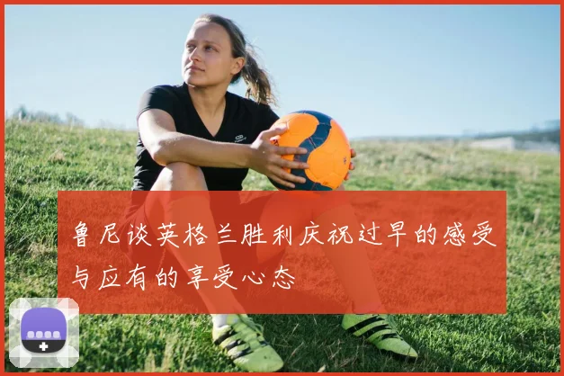 鲁尼谈英格兰胜利庆祝过早的感受与应有的享受心态