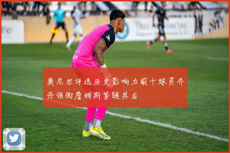 奥尼尔评选历史影响力前十球员乔丹领衔詹姆斯紧随其后