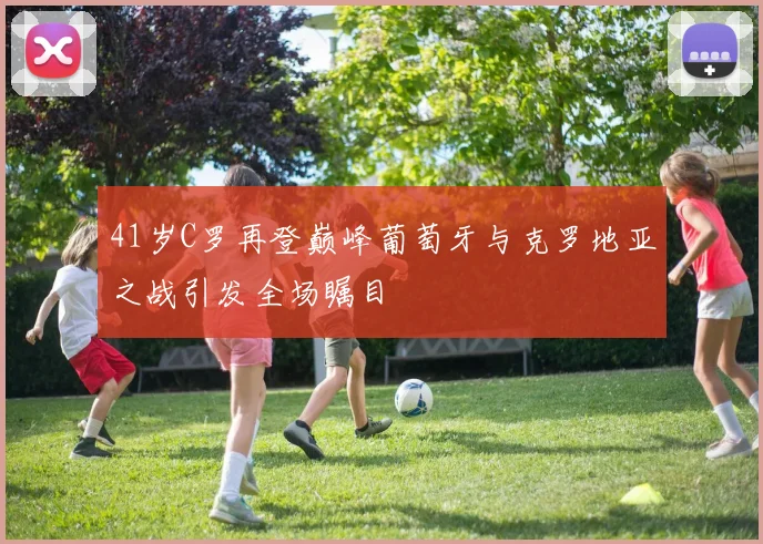 41岁C罗再登巅峰葡萄牙与克罗地亚之战引发全场瞩目
