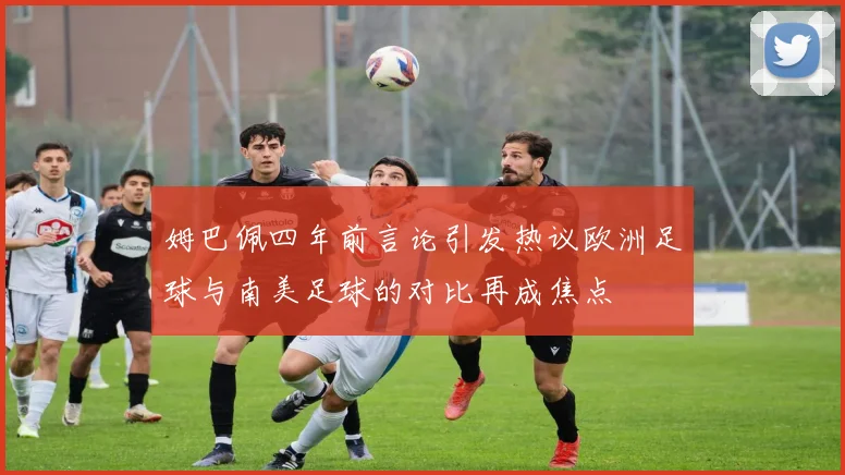 姆巴佩四年前言论引发热议欧洲足球与南美足球的对比再成焦点