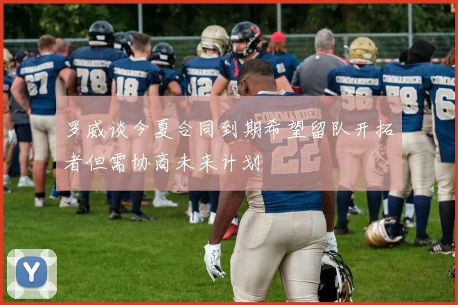 罗威谈今夏合同到期希望留队开拓者但需协商未来计划