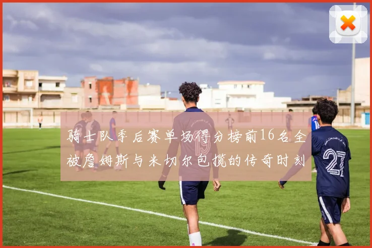 骑士队季后赛单场得分榜前16名全被詹姆斯与米切尔包揽的传奇时刻