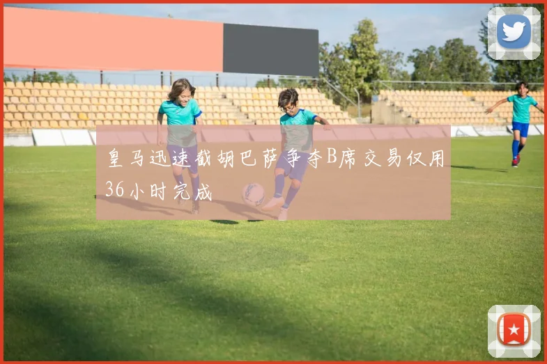 皇马迅速截胡巴萨争夺B席交易仅用36小时完成