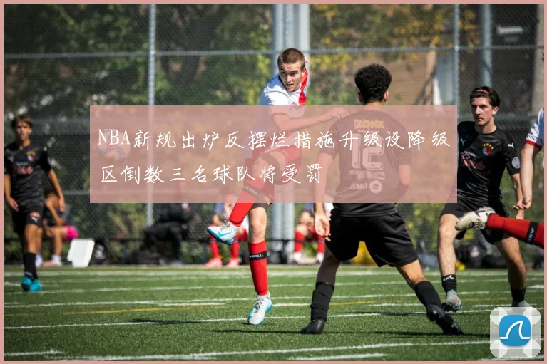 NBA新规出炉反摆烂措施升级设降级区倒数三名球队将受罚