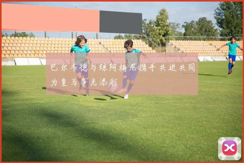 巴尔韦德与琼阿梅尼携手共进共同为皇马争光添彩
