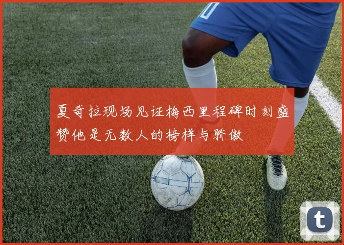 夏奇拉现场见证梅西里程碑时刻盛赞他是无数人的榜样与骄傲